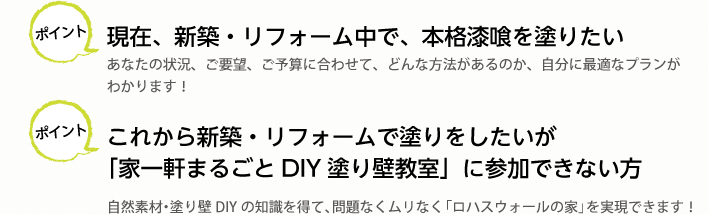 ポイント 現在、新築・リフォーム中で、本格漆喰を塗りたい
あなたの状況、ご要望、ご予算に合わせて、どんな方法があるのか、自分に最適なプランがわかります！

ポイント これから新築・リフォームで塗りをしたいが「家一軒まるごとDIY塗り壁教室」に参加できない方
自然素材・塗り壁DIYの知識を得て、問題なくムリなく「ロハスウォールの家」を実現できます！