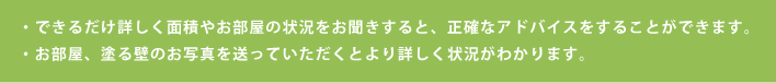 ・できるだけ詳しく面積やお部屋の状況をお聞きすると、正確なアドバイスをすることができます。・お部屋、塗る壁のお写真や動画を送っていただくとより詳しく状況がわかります。