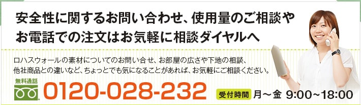 安全性に関するお問い合わせ、漆喰の量のご相談やお電話での注文はお気軽に漆喰相談ダイヤルへ
当社漆喰の材料の安全性についてのお問い合わせ、お部屋の広さや下地のご相談、
他社商品との違いなど。ちょっとでも気になることがあれば、お気軽にご相談下さい。
0120-028-232