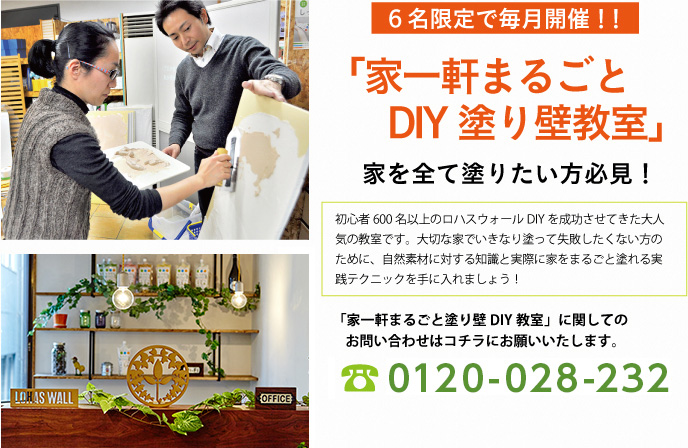 ６名限定で毎月開催！！
家一軒まるごとDIY塗り壁教室
家を全て塗りたい方必見！
初心者600名以上のロハスウォールDIYを成功させてきた大人気の教室です。大切な家でいきなり塗って失敗したくない方のために、自然素材に対する知識と実際に家をまるごと塗れる実践テクニックを手に入れましょう！
家一軒まるごと塗り壁DIY教室に関しての
お問い合わせはコチラにお願いいたします。
0120-028-232