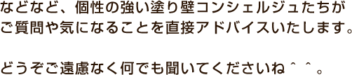 などなど、個性の強い塗り壁コンシェルジュたちが ご質問や気になることを直接アドバイスをいたします。 どうぞご遠慮なく何でも聞いてくださいね。