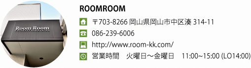 ROOMROOM
〒703-8266 岡山県岡山市中区湊314-11 086-239-6006
http://www.room-kk.com/
営業時間　火曜日?金曜日　11:00~15:00 (LO14:00)