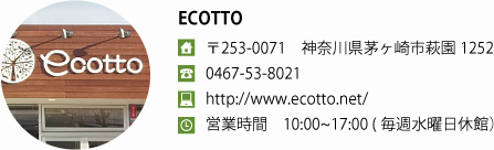 ECOTTO
〒253-0071　神奈川県茅ヶ崎市萩園1252
0467-53-8021
http://www.ecotto.net/
営業時間　10:00~17:00 (毎週水曜日休館）