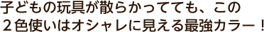 子どもの玩具が散らかってても、この２色使いはオシャレに見える最強カラー！