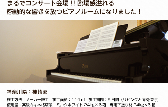 まるでコンサート会場！！臨場感溢れる感動的な響きを放つピアノルームになりました！ 神奈川県：柿崎邸 施工方法：メーカー施工　施工面積：114㎡　施工期間：5日間（リビングと同時進行） 使用量：高級カキ本格漆喰　ミルクホワイト 24kg×６箱　専用下塗り材24kg×6箱