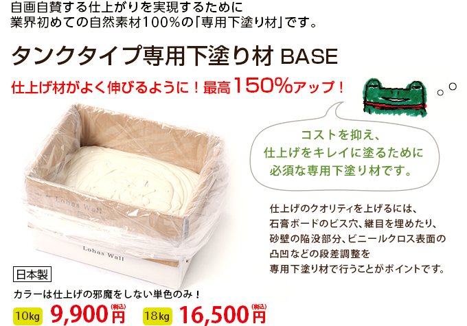 自画自賛する仕上がりを実現するために　業界はじめての自然素材100%の「専用下塗り材」です。 タンクタイプ専用下塗り材 BASE 仕上げ材がよく伸びるように！最高150％アップ！