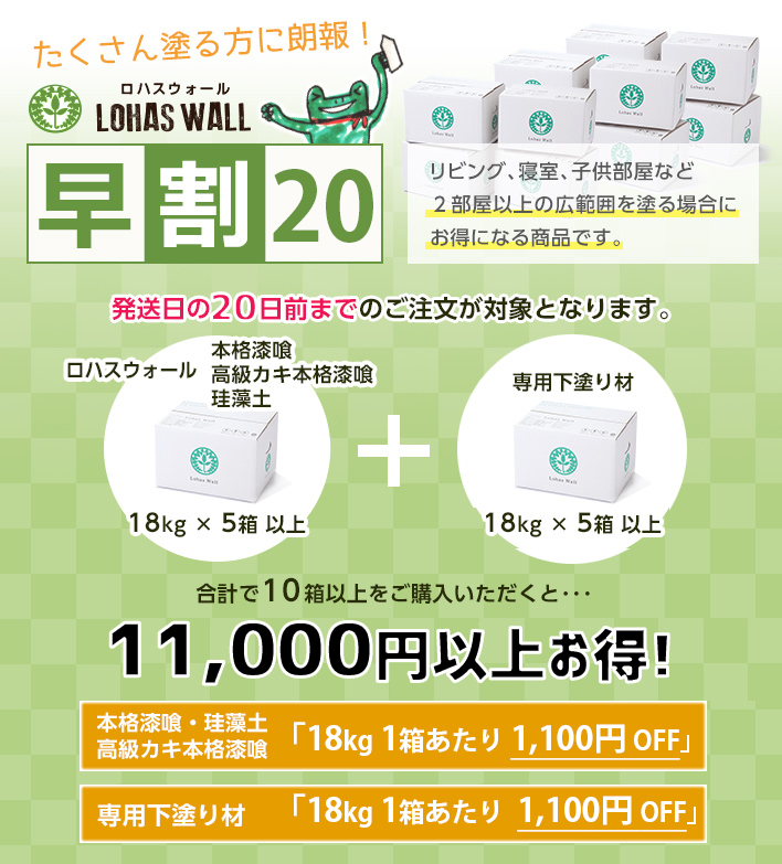 たくさん塗る方に朗報！ロハスウォール 早割20
リビング、寝室、子供部屋など２部屋以上の広範囲を塗る場合にお得になる商品です。
発送日の20日前までのご注文が対象となります。

ロハスウォール本格漆喰・高級カキ本格漆喰　18kg×5箱以上
専用下塗り材　18kg × 5箱 以上

合計で10箱以上をご購入の方を対象に、
本格漆喰・高級カキ本格漆喰「18kg 1箱あたり 1,000円OFF」
専用下塗り材　「18kg 1箱あたり   500 円OFF」
を割引いたします！