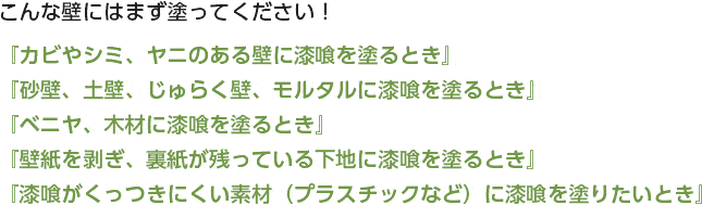 こんな壁にはまず塗ってください！『カビやシミ、ヤニのある壁に漆喰を塗るとき』『砂壁、土壁、じゅらく壁、モルタルに漆喰を塗るとき』『ベニヤ、木材に漆喰を塗るとき』『壁紙を剥ぎ、裏紙が残っている下地に漆喰を塗るとき』『漆喰がくっつきにくい素材（プラスチックなど）に漆喰を塗りたいとき』