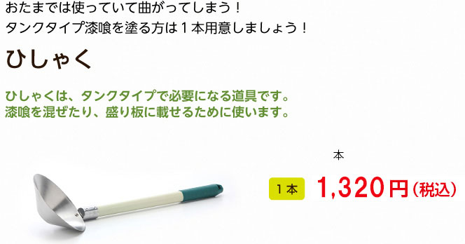 おたまでは使っていて曲がってしまう！
タンクタイプ漆喰を塗る方は１本用意しましょう！
ひしゃく

ひしゃくは、タンクタイプで必要になる道具です。
漆喰を混ぜたり、盛り板に載せるために使います。

1本 1,260円（税込）