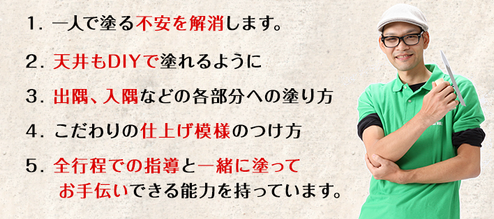 １. 一人で塗る不安を解消します。　２. 天井もDIYで塗れるように　３. 出隅、入隅などの各部分への塗り方　４. こだわりの仕上げ模様のつけ方　５. 全行程での指導と一緒に塗ってお手伝いできる能力を持っています。