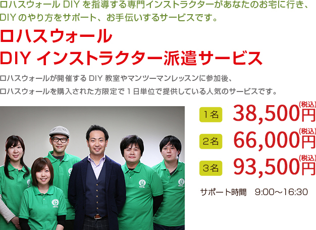 ロハスウォールDIYを指導する専門インストラクターがあなたのお宅に行き、
DIYのやり方をサポート、お手伝いするサービスです。

ロハスウォール
DIYインストラクター派遣サービス

ロハスウォールが開催するDIY教室やマンツーマンレッスンに参加後、
ロハスウォールを購入された方限定で1日単位で提供している人気のサービスです。

１名　35,000円（税抜）
２名　60,000円（税抜）
３名　85,000円（税抜）
サポート時間　9:00〜16:30