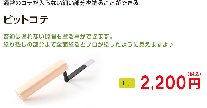 通常のコテが入らない細い部分を塗ることができる！

ビットコテ

普通は塗れない隙間でも塗る事ができます。
塗り残しの部分まで全面塗るとプロが塗ったように見えますよ♪

1丁 2,160円（税込）