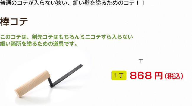 普通のコテが入らない狭い、細い壁を塗るためのコテ！！

棒コテ

このコテは、剣先コテはもちろんミニコテすら入らない細い箇所を塗るための道具です。
1丁 868円（税込）