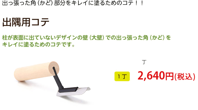 出っ張った角（かど）部分をキレイに塗るためのコテ！！

出隅用コテ

柱が表面に出ていないデザインの壁（大壁）での出っ張った角（かど）を
キレイに塗るためのコテです。
1丁 2,100円（税込）