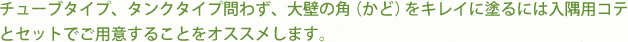 チューブタイプ、タンクタイプ問わず、大壁の角（かど）をキレイに塗るには入隅用コテ
とセットでご用意することをオススメします。