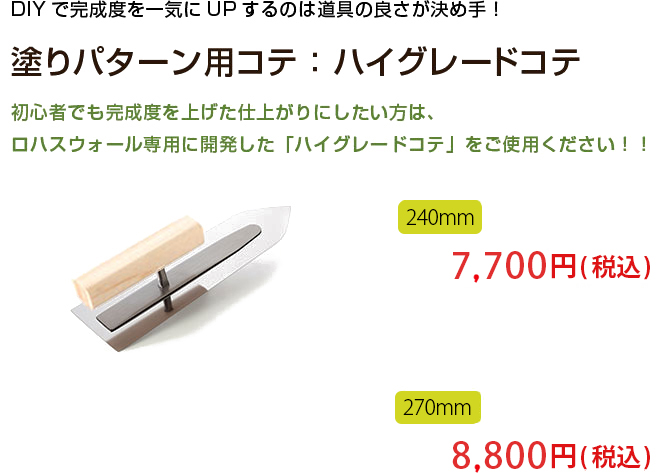 DIYで完成度を一気にUPするのは道具の良さが決め手！

塗りパターン用コテ：ハイグレードコテ

初心者でも完成度を上げた仕上がりにしたい方は、
ロハスウォール専用に開発した「ハイグレードコテ」をご使用ください！！
240mm 6,600円（税込） 210mm 5,500円（税込）