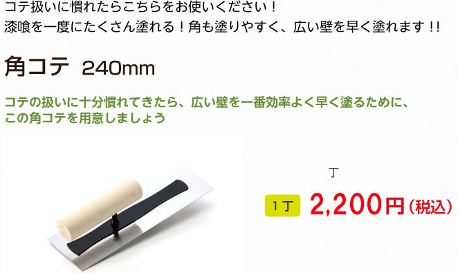 コテ扱いに慣れたらこちらをお使いください！
漆喰を一度にたくさん塗れる！角も塗りやすく、広い壁を早く塗れます！！

角コテ　240mm

コテの扱いに十分慣れてきたら、広い壁を一番効率よく早く塗るために、この角コテを用意しましょう
1丁 2,160円（税込）