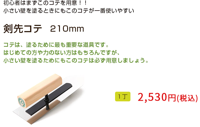 初心者はまずこのコテを用意！！
小さい壁を塗るときにもこのコテが一番使いやすい！！

剣先コテ　210mm

コテは、塗るために最も重要な道具です。初めての方や力のない方はもちろんですが、小さい壁を塗るためにもこのコテは必ず用意しましょう。 
1丁 2,160円（税込）