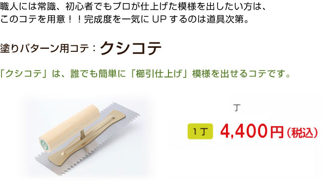 職人には常識、初心者でもプロが仕上げた模様を出したい方は、
このコテを用意！！完成度を一気にUPするのは道具次第。

塗りパターン用コテ：クシコテ

「クシコテ」は、誰でも簡単に「櫛引仕上げ」模様を出せるコテです。 
1丁 4,320円（税込）