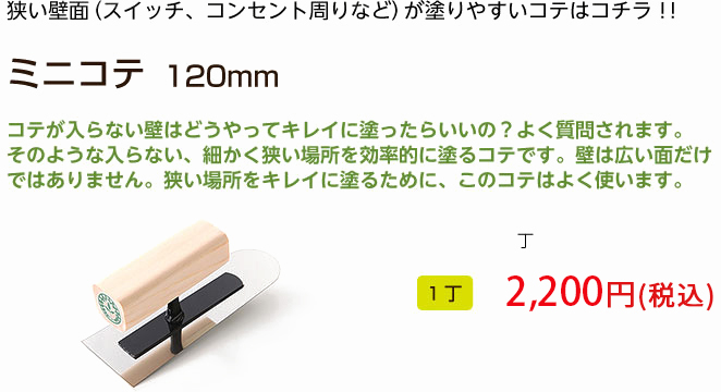 狭い壁面（スイッチ、コンセント周りなど）が塗りやすいコテはコチラ！！
ミニコテ　120mm

コテが入らない壁はどうやってキレイに塗ったらいいの？よく質問されます。
そのような入らない、細かく狭い場所を効率的に塗るコテです。壁は広い面だけ
ではありません。狭い場所をキレイに塗るために、このコテはよく使います。

1丁 1,728円（税込）