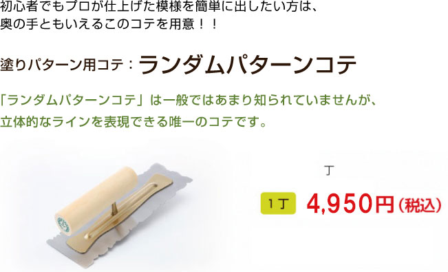 初心者でもプロが仕上げた模様を簡単に出したい方は、
奥の手ともいえるこのコテを用意！！

塗りパターン用コテ：ランダムパターンコテ

「ランダムパターンコテ」は一般ではあまり知られていませんが、
立体的なラインを表現できる唯一のコテです。
1丁 4,860円（税込）