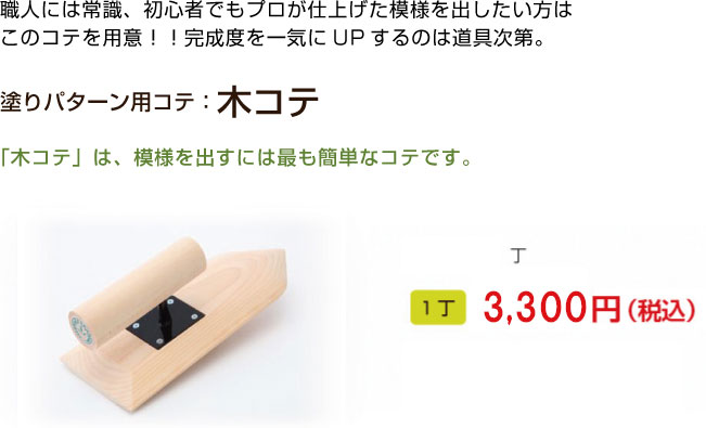 職人には常識、初心者でもプロが仕上げた模様を出したい方は
このコテを用意！！完成度を一気にUPするのは道具次第。

塗りパターン用コテ：木コテ

「木コテ」は、模様を出すには最も簡単なコテです。
1丁 3,240円（税込）