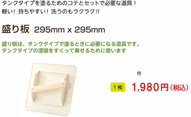 タンクタイプを塗るためのコテとセットで必要な道具！
軽い！持ちやすい！洗うのもラクラク！！

盛り板　295mm x 295mm

盛り板は、タンクタイプで塗るときに必要になる道具です。
タンクタイプの漆喰をすくって乗せるために使います
1枚 1,944円（税込）