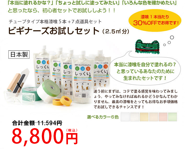 「本当に塗れるかな？」「ちょっと試しに塗ってみたい」「いろんな色を確かめたい」と思ったなら、初心者セットでお試ししよう！！

チューブタイプ本格漆喰５本＋７点道具セット
ビギナーズお試しセット（２.５㎡分）

漆喰１本当たり、30％オフでお得です！

本当に漆喰を自分で塗れるの？と思っているあなたのために生まれたセットです！

迷う前にまずは、コテで塗る味感覚をわってみましょう。やってみなければ塗れるかどうかなんてわかりません。最高の漆喰をとってもお得なお手頃価格でお試しできるチャンスです！
選べるカラー６色
送料無料
10,509円（税込）