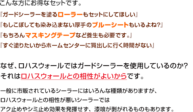 こんな方にお得なセットです。


『ガードシーラーを塗るローラーもセットにしてほしい』
『もしこぼしても染み込まない厚手のブルーシートもいるよね？』
『もちろんマスキングテープなど養生も必要です。』
『すぐ塗りたいからホームセンターに買出しに行く時間がない』

なぜ、ロハスウォールではガードシーラーを使用しているのか？
それはロハスウォールとの相性がよいからです。

一般に市販されているシーラーにはいろんな種類がありますが、
ロハスウォールとの相性が悪いシーラーではアク止めやシミ止め効果を発揮せず、漆喰が剥がれるものもあります。