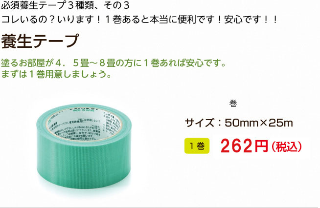 必須養生テープ３種類、その３
コレいるの？いります！１巻あると本当に便利です！安心です！！
養生テープ

塗るお部屋が４．５畳?８畳の方に１巻あれば安心です。
まずは１巻用意しましょう。

1巻 250円（税込）