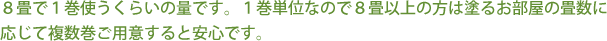 ８畳で１巻使うくらいの量です。１巻単位なので８畳以上の方は塗るお部屋の畳数に応じて複数巻ご用意すると安心です。