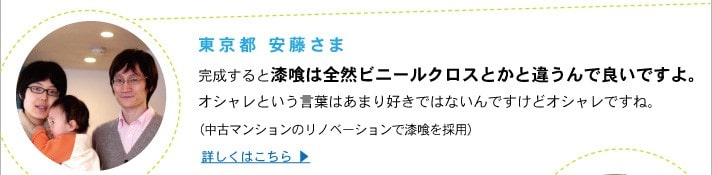 東京都 安藤さま
	完成すると漆喰は全然ビニールクロスとかと違うんで良いですよ。
	オシャレという言葉はあまり好きではないんですけどオシャレですね。
	（中古マンションのリノベーションで漆喰を採用）