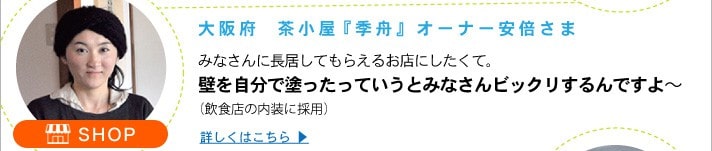 大阪府  茶小屋『季舟』オーナー安倍さま
	みなさんに長居してもらえるお店にしたくて。壁を自分で塗ったっていうとみなさんビックリするんですよ～
	（飲食店の内装に採用）