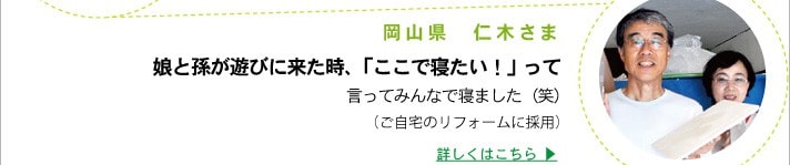 岡山県　仁木さま
	娘と孫が遊びに来た時、「ここで寝たい！」って
	言ってみんなで寝ました（笑）
	（ご自宅のリフォームに採用）