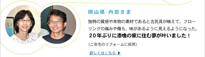 岡山県 内田さま
	独特の質感や本物の素材であると古民具が映えて、フローリングの痛みや傷も、味があるように見えるようになった。２０年ぶりに漆喰の家に住む夢が叶いました！
	（ご自宅のリフォームに採用）