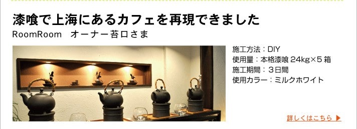 漆喰で上海にあるカフェを再現できました
	RoomRoom  オーナー苔口さま
	施工方法：DIY
	使用量：本格漆喰24kg×5箱
	施工期間：３日間
	使用カラー：ミルクホワイト