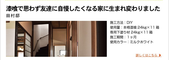 漆喰で思わず友達に自慢したくなる家に生まれ変わりました
	田村邸
	施工方法：DIY
	使用量：本格漆喰24kg×11箱
	専用下塗り材24kg×11箱
	施工期間：１ヶ月
	使用カラー：ミルクホワイト