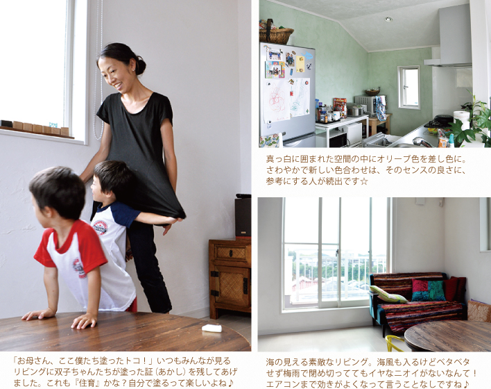 「お母さん、ここ僕たち塗ったトコ!」いつもみんなが見るリビングに双子ちゃんたちが塗った証(あかし)を残してあげました。これも『住育』かな?自分で塗るって楽しいよね♪
真っ白に囲まれた空間の中にオリーブ色を差し色に。さわやかで新しい色合わせは、そのセンスの良さに、参考にする人が続出です☆
海の見える素敵なリビング。海風も入るけどベタベタせず梅雨で閉め切っててもイヤなニオイがないなんて!エアコンまで効きがよくなって言うことなしですね♪