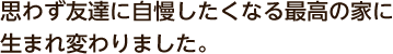 思わず友達に自慢したくなる最高の家に生まれ変わりました。