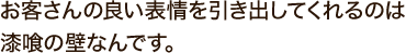 お客さんの良い表情を引き出してくれるのは漆喰の壁なんです。