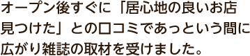 オープン後すぐに「居心地の良いお店見つけた」との口コミであっという間に広がり雑誌の取材を受けました。