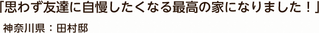 「思わず友達に自慢したくなる最高の家になりました！」 神奈川県：田村邸