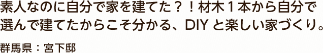 素人なのに自分で家を建てた？！材木１本から自分で選んで建てたからこそ分かる、DIYと楽しい家づくり。 群馬県：宮下邸