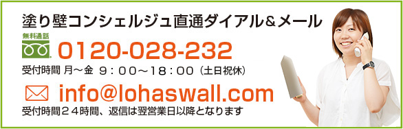 塗り壁コンシェルジュ直通ダイアル＆メール 0120-028-232 受付時間・平日9:00～18:00（日曜・祝日休み） info@lohaswall.com 受付時間２４時間、返信は翌営業日以降となります