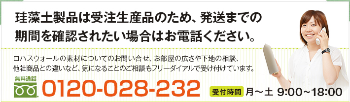 安全性に関するお問い合わせ、珪藻土の量のご相談やお電話での注文はお気軽に珪藻土相談ダイヤルへ
当社珪藻土の材料の安全性についてのお問い合わせ、お部屋の広さや下地のご相談、
他社商品との違いなど。ちょっとでも気になることがあれば、お気軽にご相談下さい。
0120-028-232