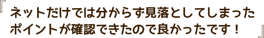 ネットだけでは分からず見落としてしまったポイントが確認できたので良かったです！