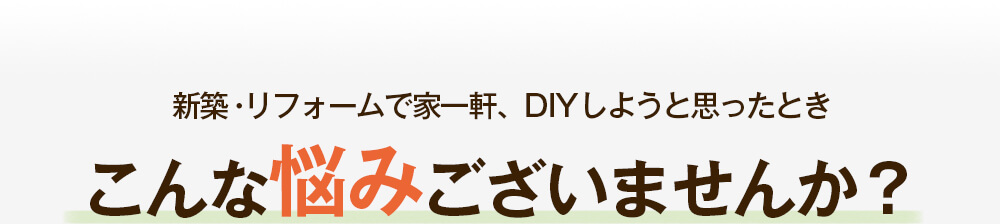 新築・リフォームで家一軒、DIYしようと思ったときこんな悩みございませんか？