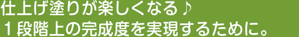 仕上げ塗りが楽しくなる♪１段階上の完成度を実現するために。
