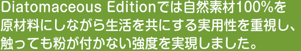 Diatomaceous Editionでは自然素材100%を原材料にしながら生活を共にする実用性を重視し、触っても粉が付かない強度を実現しました。