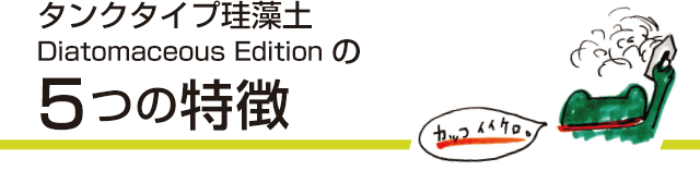 タンクタイプ珪藻土 Diatomaceous EditionDiatomaceous Editionの5つの特徴